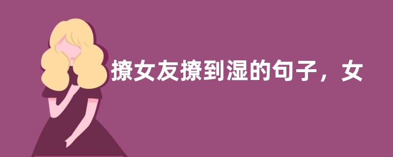 撩女友撩到湿的句子，女生初吻没了的说说