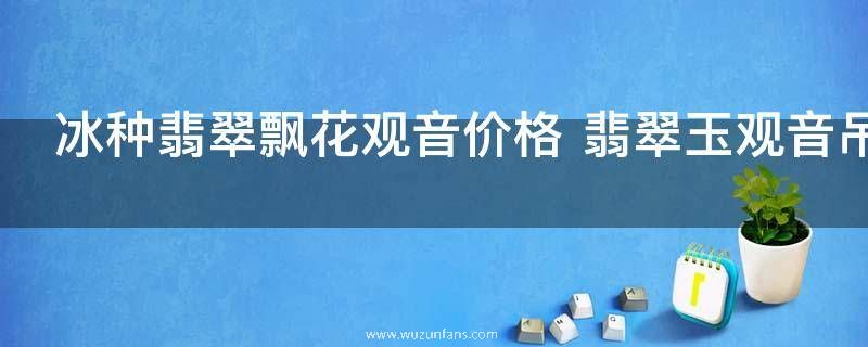 冰种翡翠飘花观音价格 翡翠玉观音吊坠一般多少钱
