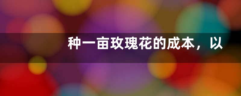 种一亩玫瑰花的成本，以及利润分析