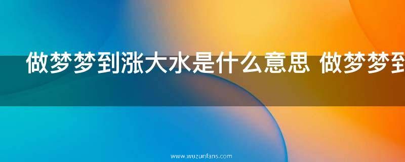 做梦梦到涨大水是什么意思 做梦梦到涨大水的意思是什么