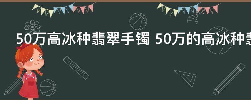 50万高冰种翡翠手镯 50万的高冰种翡翠手镯好不好