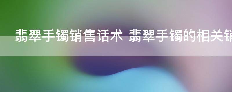 翡翠手镯销售话术 翡翠手镯的相关销售话术一览