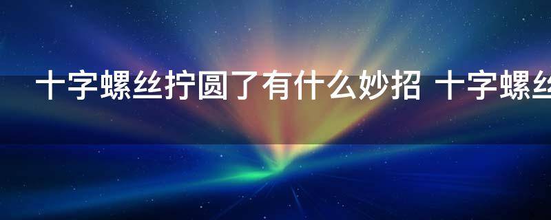 十字螺丝拧圆了有什么妙招 十字螺丝拧圆了的方法