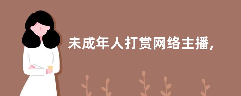 未成年人打赏网络主播,钱款能够要回吗