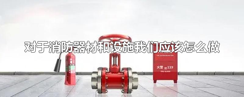 对于消防器材和设施我们应该怎么做