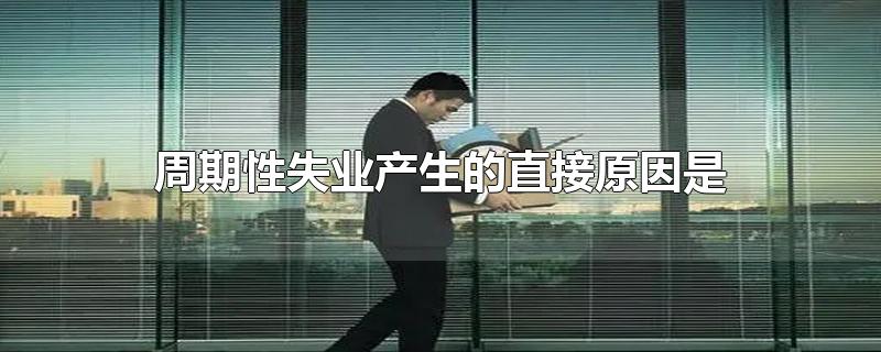 周期性失业产生的直接原因是