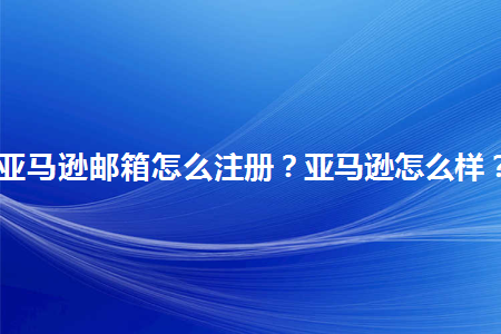 亚马逊邮箱怎么注册亚马逊怎么样