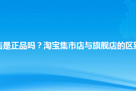 淘宝集市店是正品吗淘宝集市店与旗舰店的区
