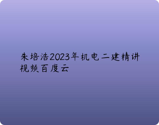 朱培浩2023年机电二建精讲视频百度云